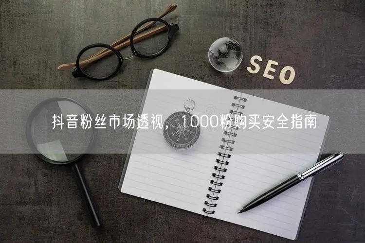 抖音粉丝市场透视，1000粉购买安全指南