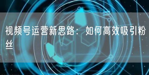 视频号运营新思路：如何高效吸引粉丝