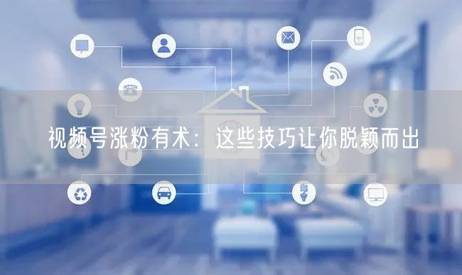 视频号涨粉有术：这些技巧让你脱颖而出