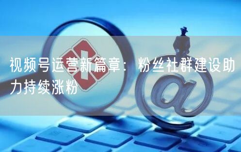 视频号运营新篇章：粉丝社群建设助力持续涨粉