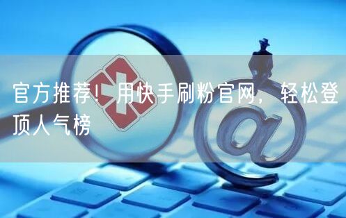 官方推荐！用快手刷粉官网，轻松登顶人气榜