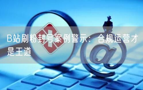 B站刷粉封号案例警示：合规运营才是王道